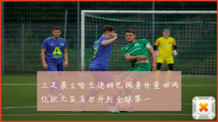 三足鼎立哈兰德姆巴佩身价重回两亿欧元亚马尔并列全球第一