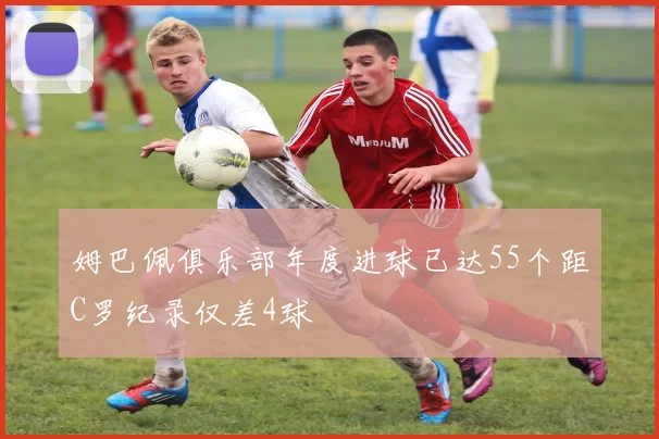 姆巴佩俱乐部年度进球已达55个距C罗纪录仅差4球