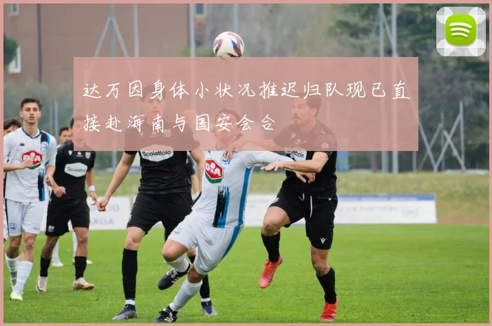 达万因身体小状况推迟归队现已直接赴海南与国安会合