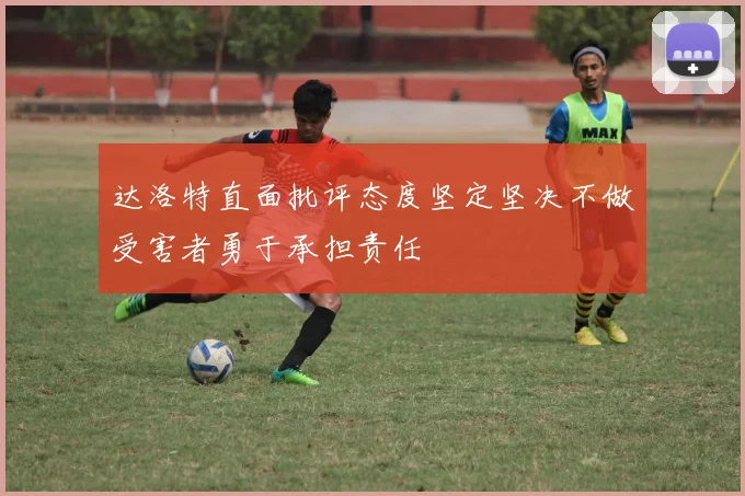 达洛特直面批评态度坚定坚决不做受害者勇于承担责任