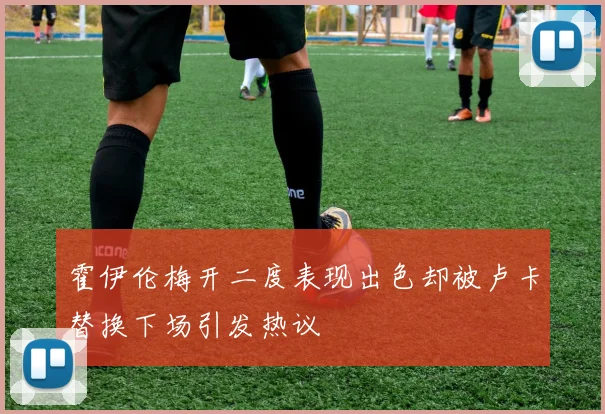 霍伊伦梅开二度表现出色却被卢卡替换下场引发热议