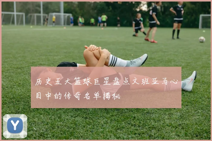 历史五大篮球巨星盘点文班亚马心目中的传奇名单揭秘