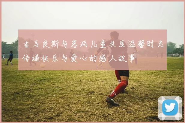 吉马良斯与患病儿童共度温馨时光传递快乐与爱心的感人故事