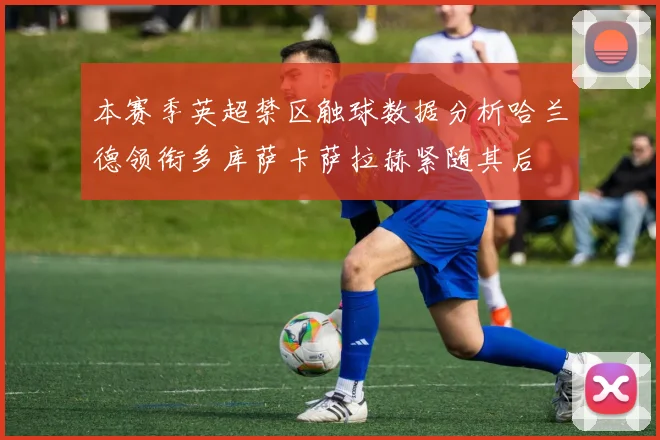 本赛季英超禁区触球数据分析哈兰德领衔多库萨卡萨拉赫紧随其后