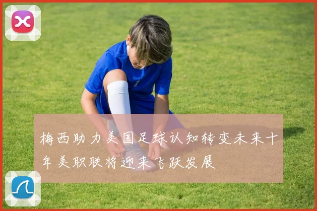梅西助力美国足球认知转变未来十年美职联将迎来飞跃发展