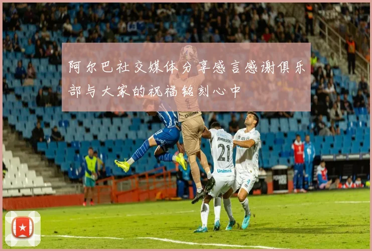 阿尔巴社交媒体分享感言感谢俱乐部与大家的祝福铭刻心中