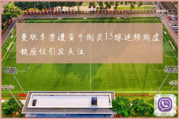 曼联季票遭黄牛倒卖15球迷频购虚假座位引发关注