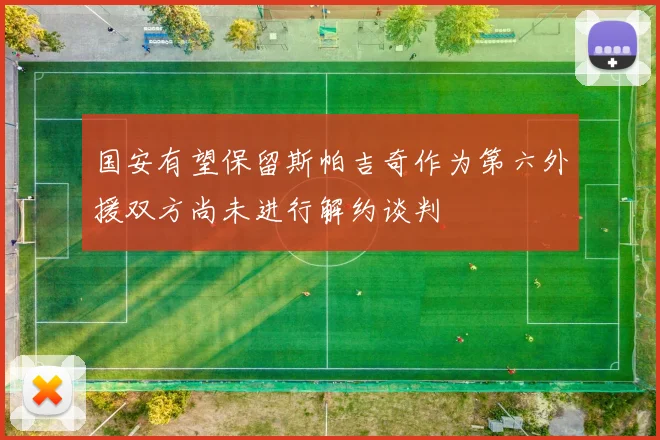 国安有望保留斯帕吉奇作为第六外援双方尚未进行解约谈判