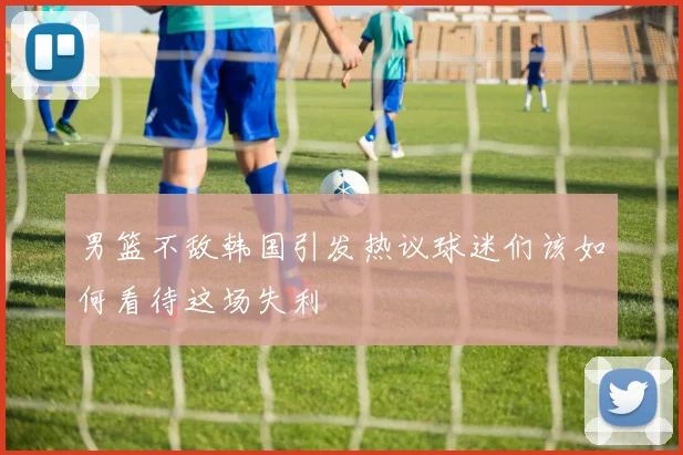 男篮不敌韩国引发热议球迷们该如何看待这场失利