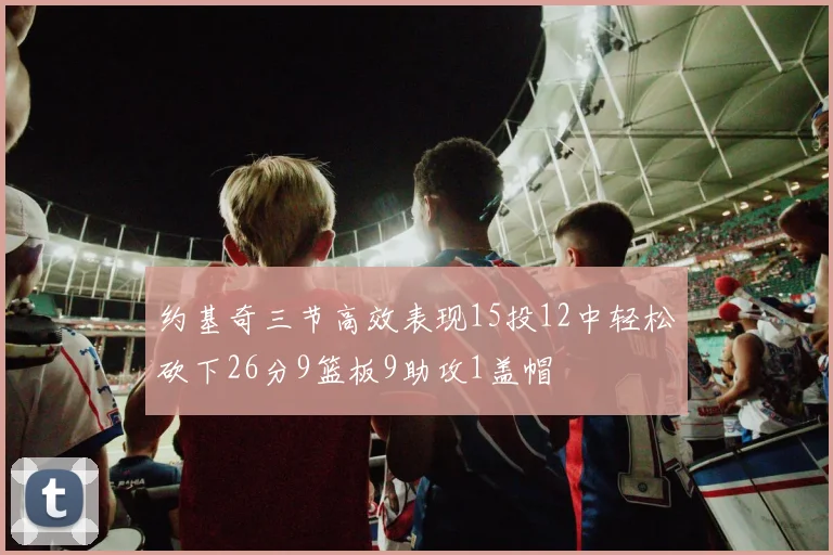 约基奇三节高效表现15投12中轻松砍下26分9篮板9助攻1盖帽