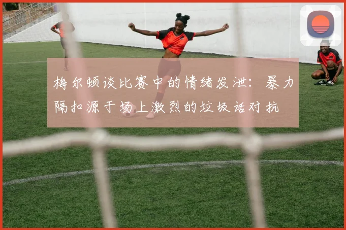 梅尔顿谈比赛中的情绪发泄：暴力隔扣源于场上激烈的垃圾话对抗