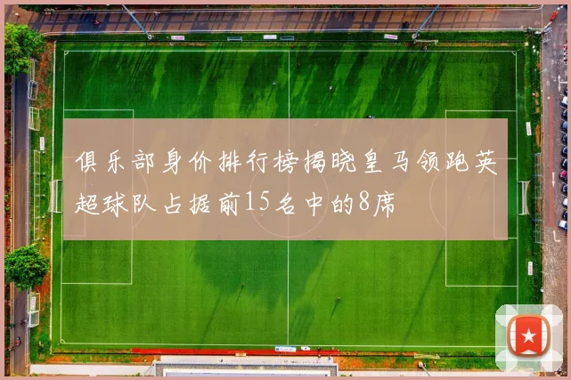 俱乐部身价排行榜揭晓皇马领跑英超球队占据前15名中的8席