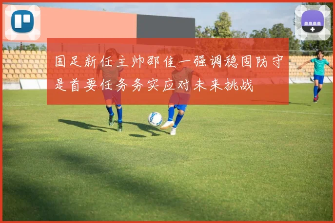 国足新任主帅邵佳一强调稳固防守是首要任务务实应对未来挑战