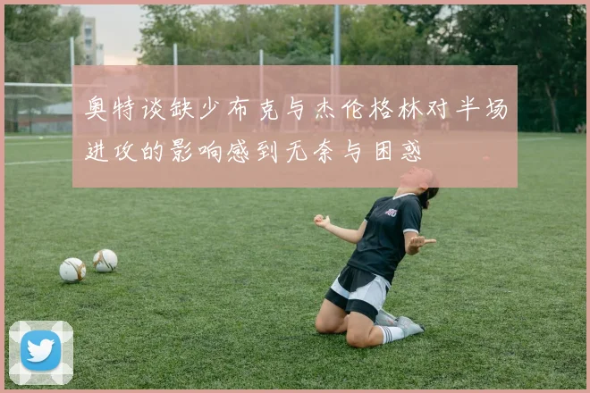 奥特谈缺少布克与杰伦格林对半场进攻的影响感到无奈与困惑