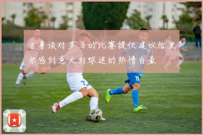 吉鲁谈对罗马的比赛提供建议给里尔感到意大利球迷的热情自豪