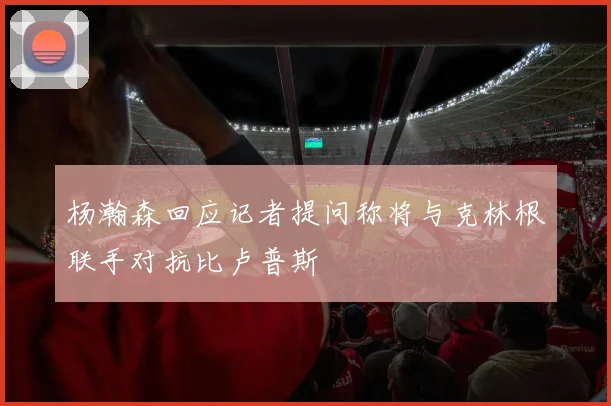 杨瀚森回应记者提问称将与克林根联手对抗比卢普斯