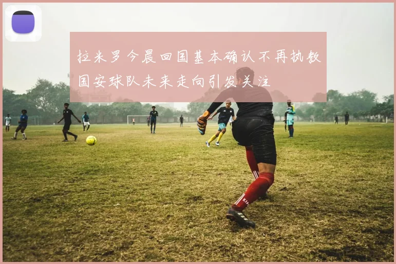 拉米罗今晨回国基本确认不再执教国安球队未来走向引发关注