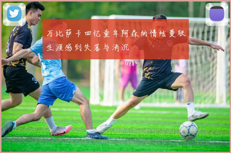 万比萨卡回忆童年阿森纳情结曼联生涯感到失落与消沉