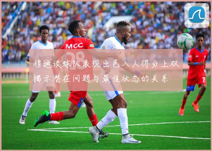 穆迪谈球队表现出色八人得分上双揭示潜在问题与最佳状态的关系
