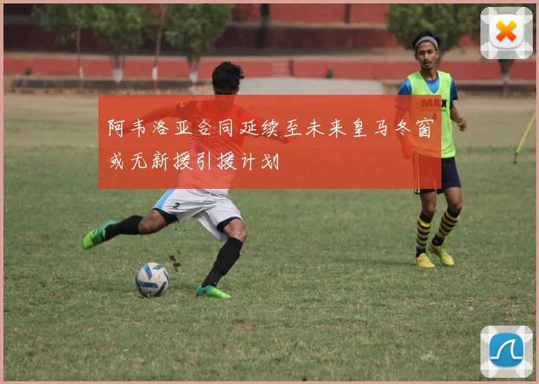 阿韦洛亚合同延续至未来皇马冬窗或无新援引援计划