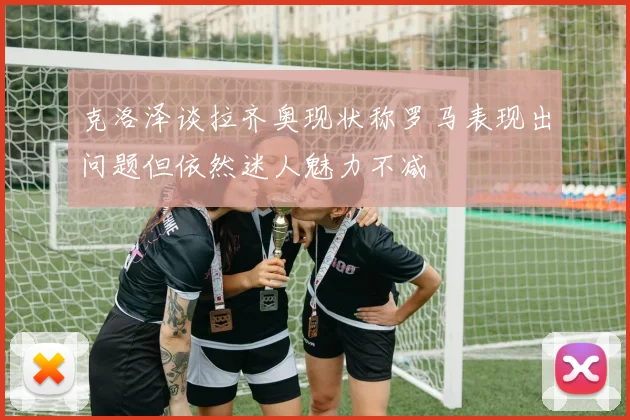 克洛泽谈拉齐奥现状称罗马表现出问题但依然迷人魅力不减