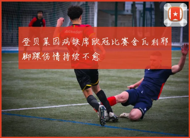 登贝莱因病缺席欧冠比赛舍瓦利耶脚踝伤情持续不愈