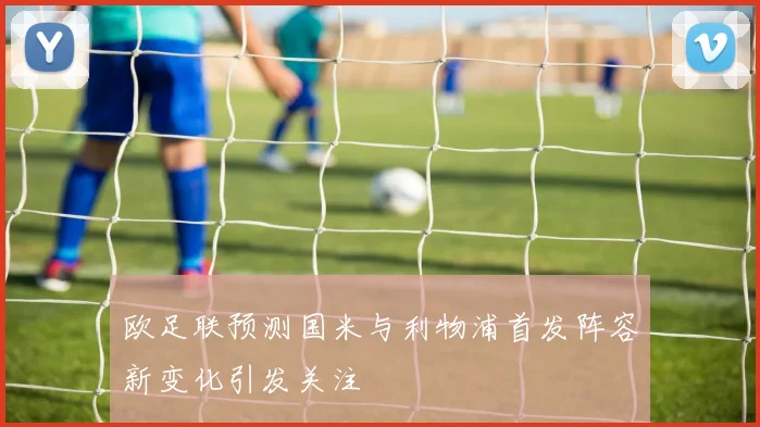 欧足联预测国米与利物浦首发阵容新变化引发关注