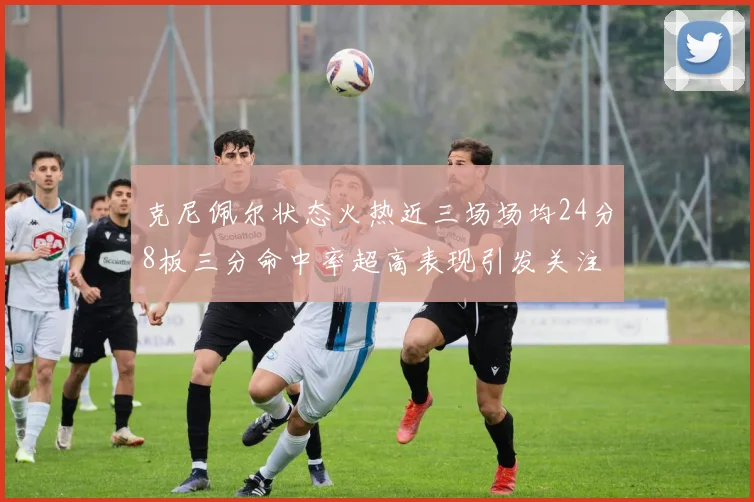 克尼佩尔状态火热近三场场均24分8板三分命中率超高表现引发关注