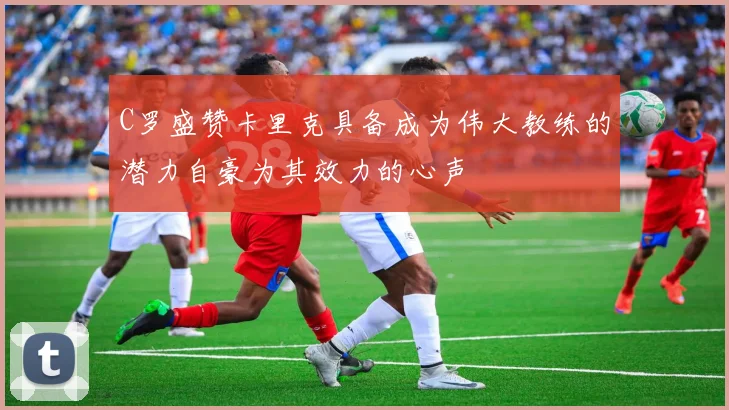 C罗盛赞卡里克具备成为伟大教练的潜力自豪为其效力的心声