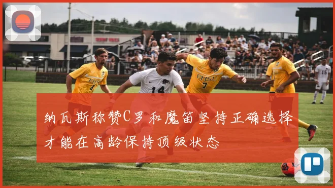 纳瓦斯称赞C罗和魔笛坚持正确选择才能在高龄保持顶级状态