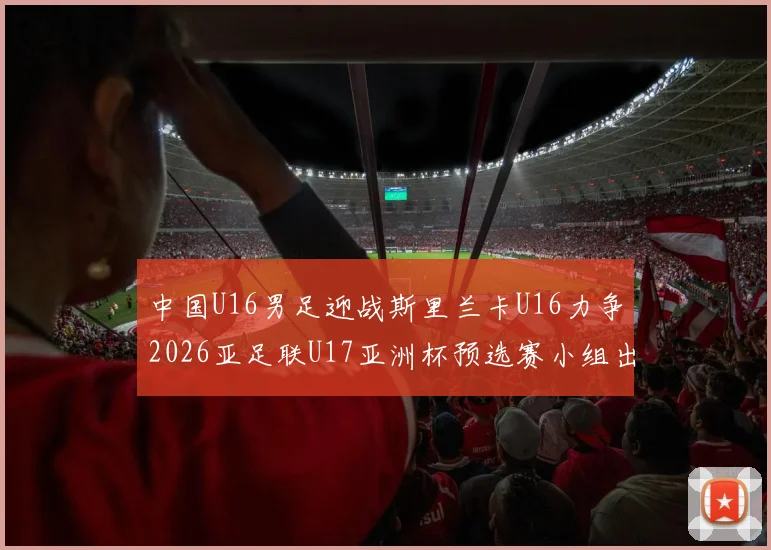 中国U16男足迎战斯里兰卡U16力争2026亚足联U17亚洲杯预选赛小组出线