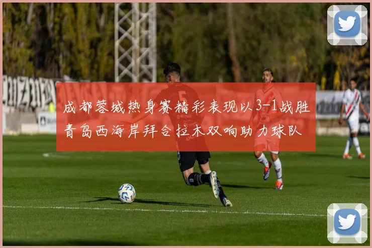 成都蓉城热身赛精彩表现以3-1战胜青岛西海岸拜合拉木双响助力球队胜利