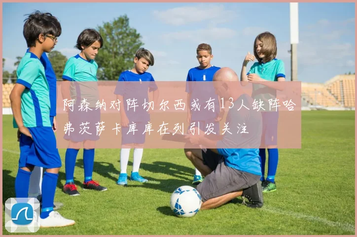 阿森纳对阵切尔西或有13人缺阵哈弗茨萨卡库库在列引发关注
