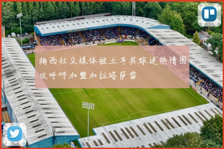 梅西社交媒体被土耳其球迷热情围攻呼吁加盟加拉塔萨雷
