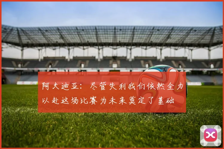 阿夫迪亚：尽管失利我们依然全力以赴这场比赛为未来奠定了基础