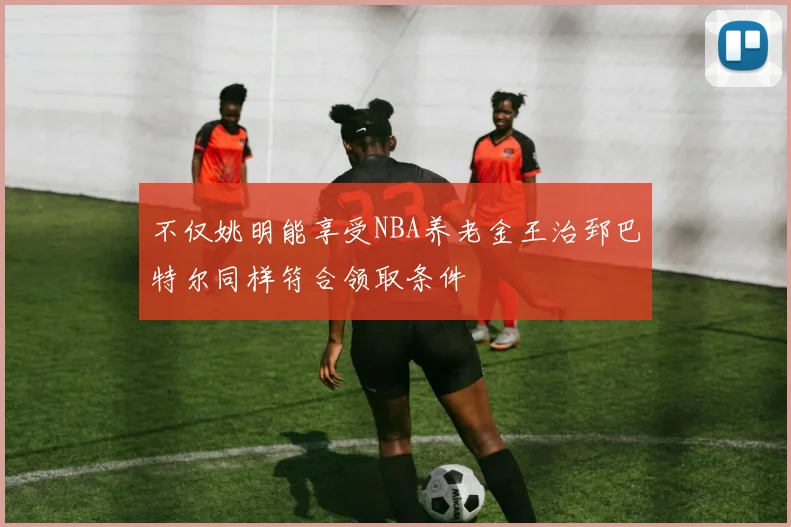 不仅姚明能享受NBA养老金王治郅巴特尔同样符合领取条件