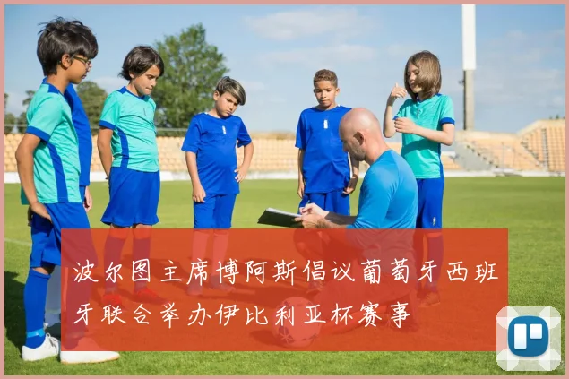 波尔图主席博阿斯倡议葡萄牙西班牙联合举办伊比利亚杯赛事