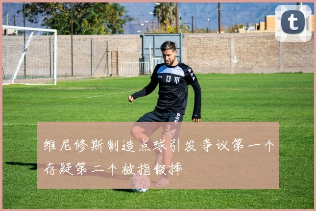 维尼修斯制造点球引发争议第一个存疑第二个被指假摔