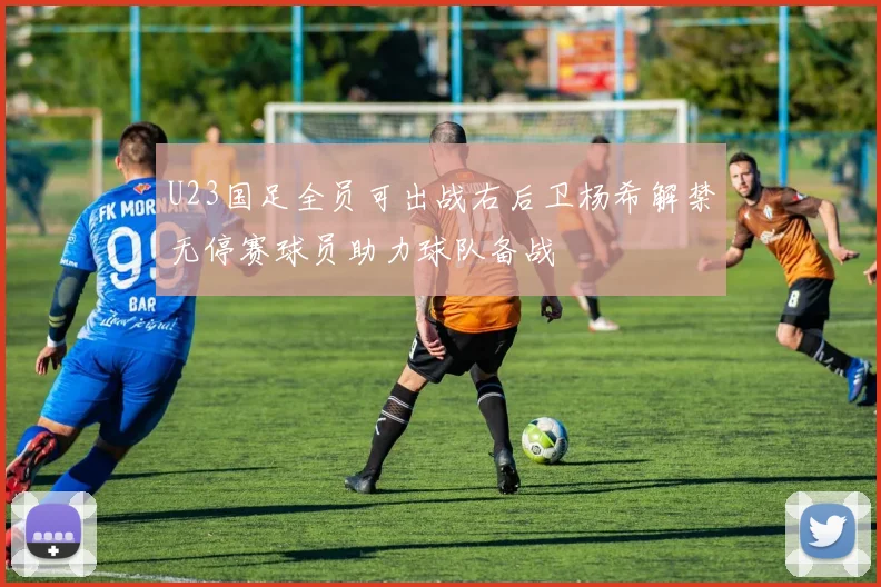 U23国足全员可出战右后卫杨希解禁无停赛球员助力球队备战
