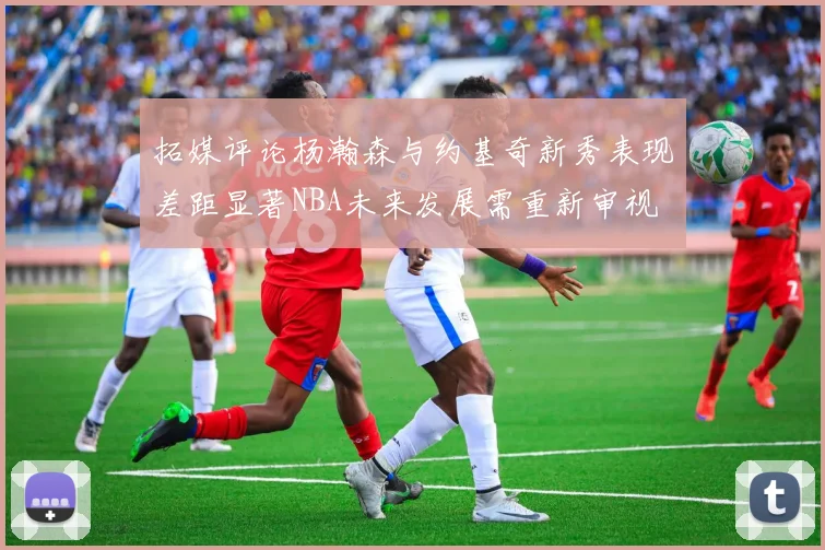 拓媒评论杨瀚森与约基奇新秀表现差距显著NBA未来发展需重新审视
