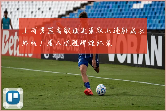 上海男篮高歌猛进豪取七连胜成功终结广厦八连胜辉煌纪录