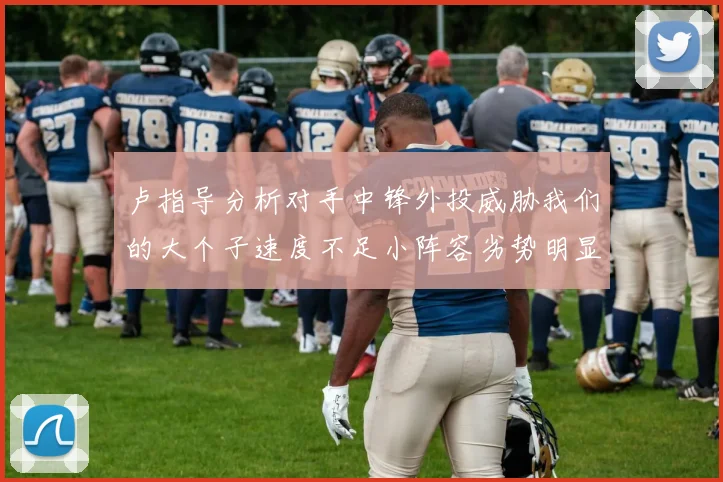 卢指导分析对手中锋外投威胁我们的大个子速度不足小阵容劣势明显