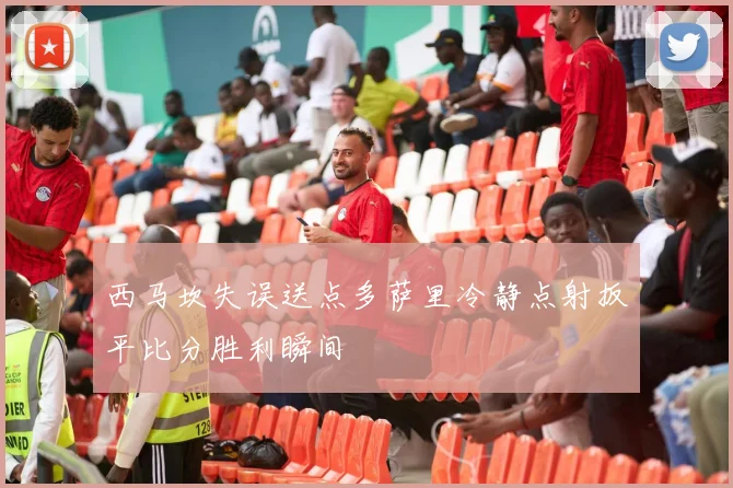 西马坎失误送点多萨里冷静点射扳平比分胜利瞬间