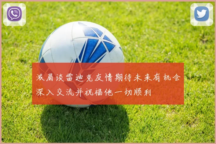 浓眉谈雷迪克友情期待未来有机会深入交流并祝福他一切顺利