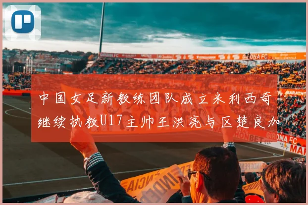 中国女足新教练团队成立米利西奇继续执教U17主帅王洪亮与区楚良加盟