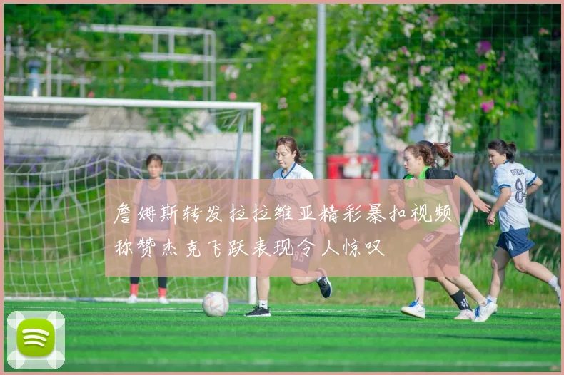 詹姆斯转发拉拉维亚精彩暴扣视频称赞杰克飞跃表现令人惊叹