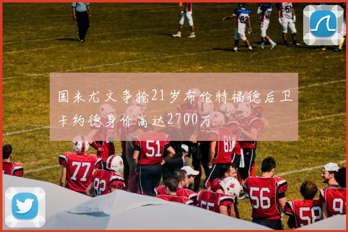国米尤文争抢21岁布伦特福德后卫卡约德身价高达2700万